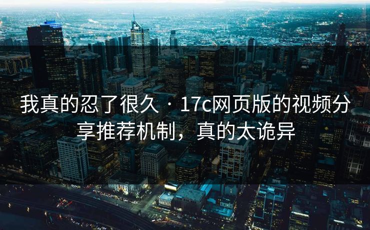 我真的忍了很久 · 17c网页版的视频分享推荐机制，真的太诡异-第1张图片-17c官网 - 无码高清每日更新