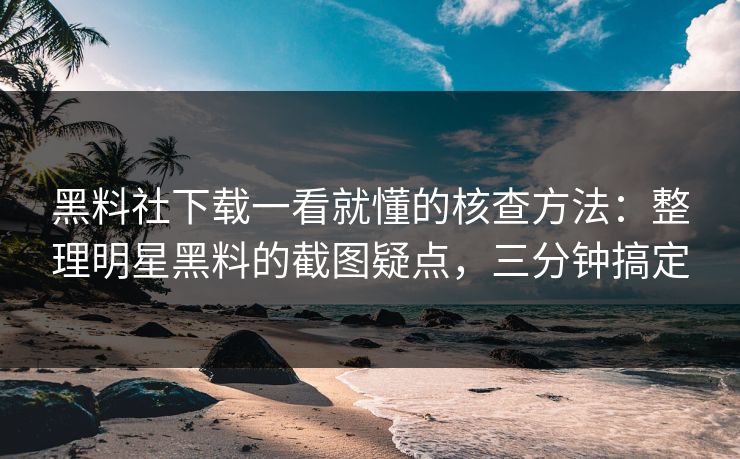 黑料社下载一看就懂的核查方法：整理明星黑料的截图疑点，三分钟搞定