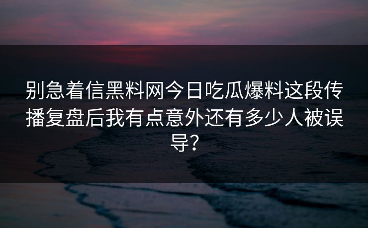 别急着信黑料网今日吃瓜爆料这段传播复盘后我有点意外还有多少人被误导？-第1张图片-17c官网 - 无码高清每日更新