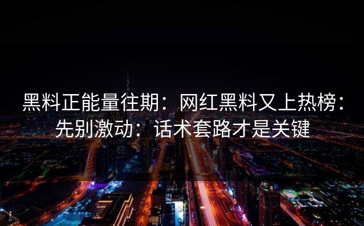 黑料正能量往期：网红黑料又上热榜：先别激动：话术套路才是关键-第1张图片-17c官网 - 无码高清每日更新