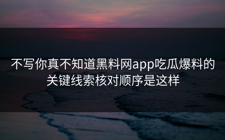 不写你真不知道黑料网app吃瓜爆料的关键线索核对顺序是这样