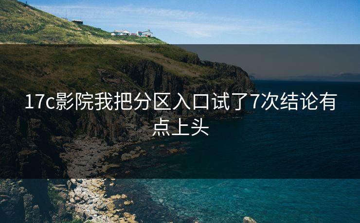 17c影院我把分区入口试了7次结论有点上头-第1张图片-17c官网 - 无码高清每日更新