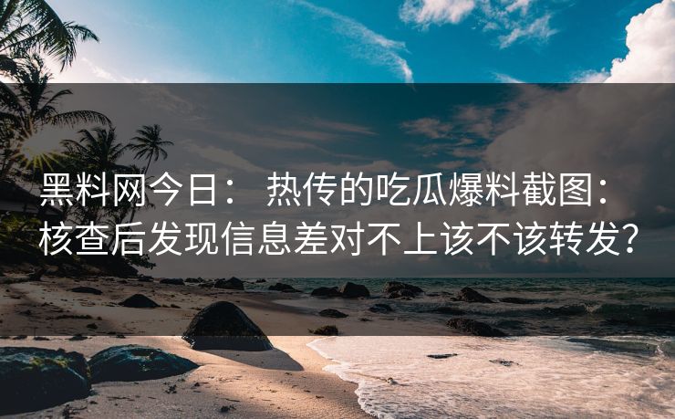 黑料网今日： 热传的吃瓜爆料截图： 核查后发现信息差对不上该不该转发？-第1张图片-17c官网 - 无码高清每日更新