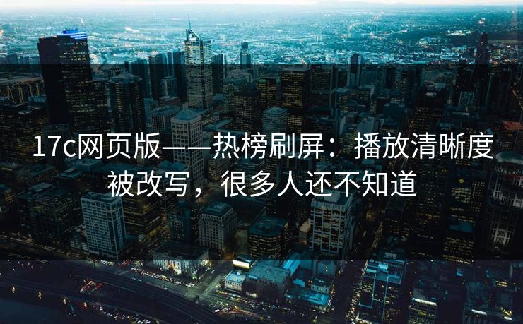 17c网页版——热榜刷屏：播放清晰度被改写，很多人还不知道-第1张图片-17c官网 - 无码高清每日更新
