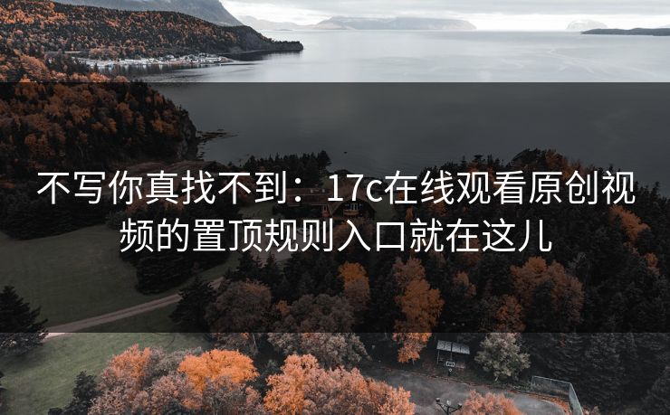 不写你真找不到：17c在线观看原创视频的置顶规则入口就在这儿-第1张图片-17c官网 - 无码高清每日更新