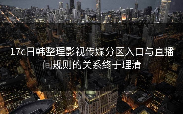 17c日韩整理影视传媒分区入口与直播间规则的关系终于理清-第1张图片-17c官网 - 无码高清每日更新