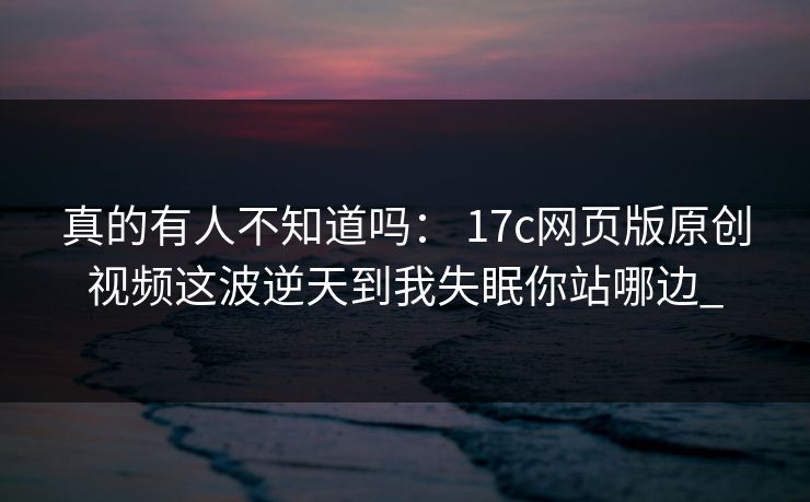 真的有人不知道吗： 17c网页版原创视频这波逆天到我失眠你站哪边_-第1张图片-17c官网 - 无码高清每日更新