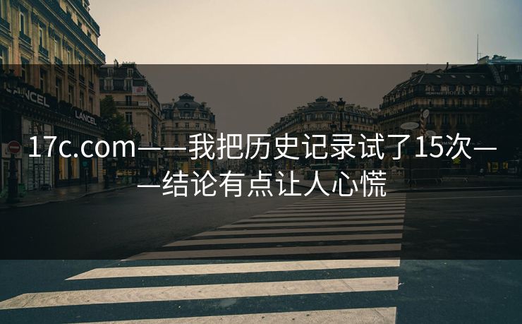 17c.com——我把历史记录试了15次——结论有点让人心慌-第1张图片-17c官网 - 无码高清每日更新