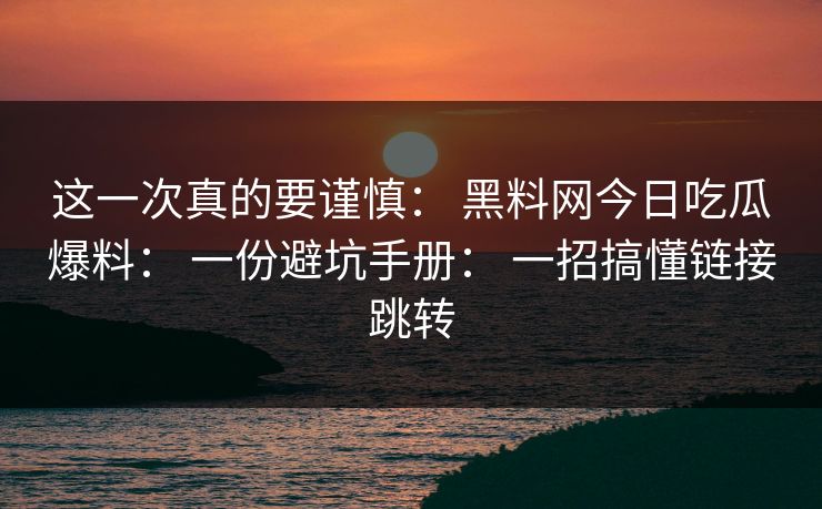 这一次真的要谨慎： 黑料网今日吃瓜爆料： 一份避坑手册： 一招搞懂链接跳转-第1张图片-17c官网 - 无码高清每日更新