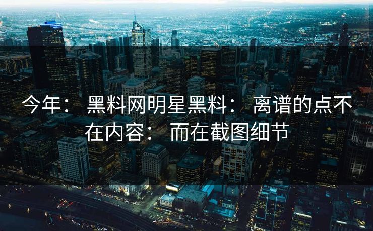 今年： 黑料网明星黑料： 离谱的点不在内容： 而在截图细节-第1张图片-17c官网 - 无码高清每日更新