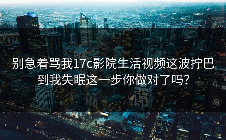 别急着骂我17c影院生活视频这波拧巴到我失眠这一步你做对了吗？-第1张图片-17c官网 - 无码高清每日更新
