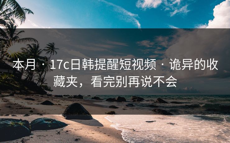 本月 · 17c日韩提醒短视频 · 诡异的收藏夹，看完别再说不会-第1张图片-17c官网 - 无码高清每日更新